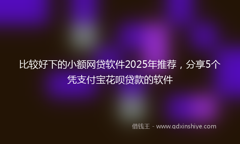 比较好下的小额网贷软件2025年推荐，分享5个凭支付宝花呗贷款的软件