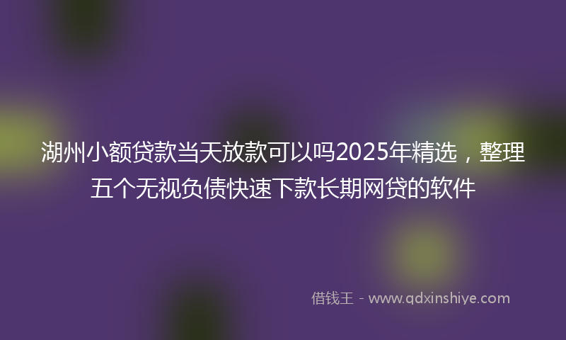 湖州小额贷款当天放款可以吗2025年精选，整理五个无视负债快速下款长期网贷的软件