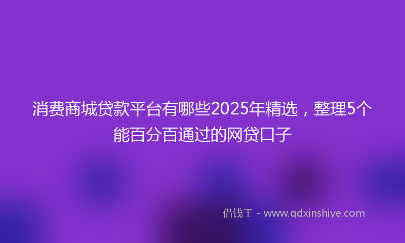 消费商城贷款平台有哪些2025年精选，整理5个能百分百通过的网贷口子