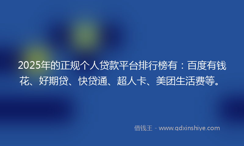 2025年的正规个人贷款平台排行榜有：百度有钱花、好期贷、快贷通、超人卡、美团生活费等。