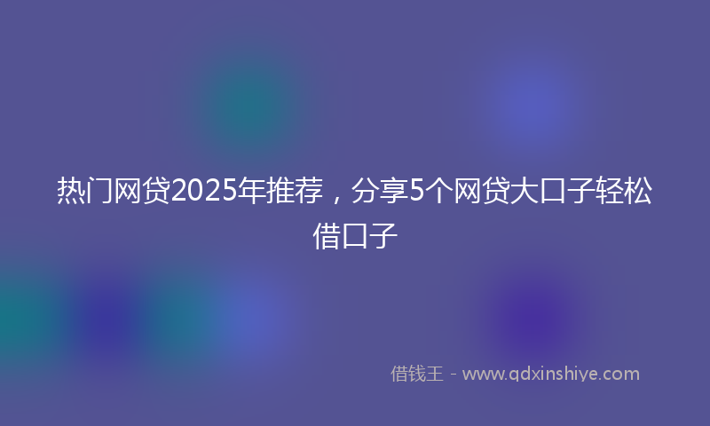 热门网贷2025年推荐，分享5个网贷大口子轻松借口子
