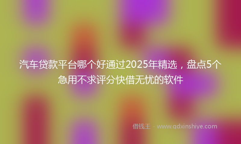 汽车贷款平台哪个好通过2025年精选，盘点5个急用不求评分快借无忧的软件