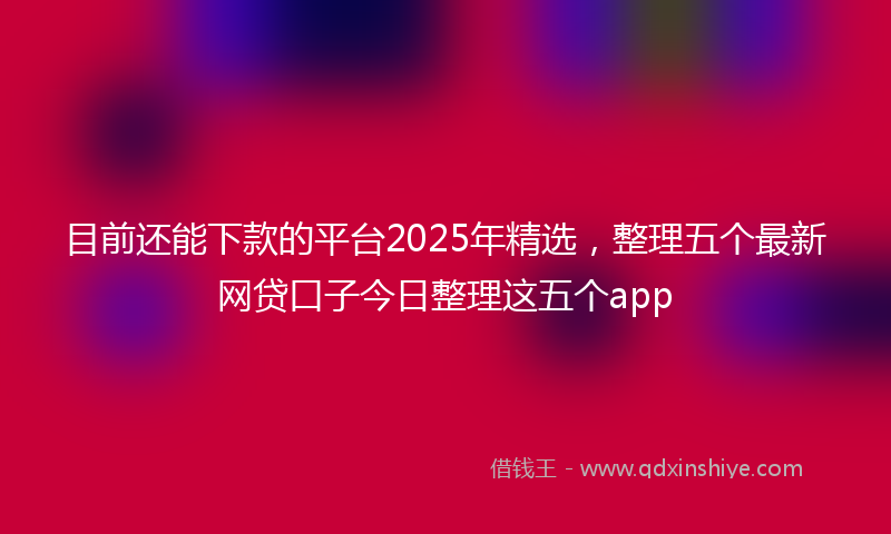 目前还能下款的平台2025年精选，整理五个最新网贷口子今日整理这五个app