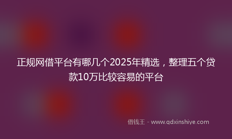 正规网借平台有哪几个2025年精选，整理五个贷款10万比较容易的平台
