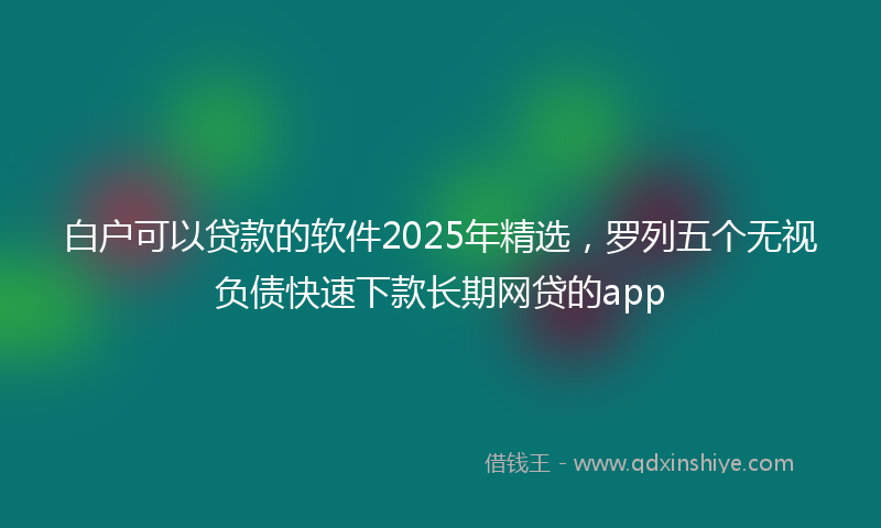 白户可以贷款的软件2025年精选，罗列五个无视负债快速下款长期网贷的app