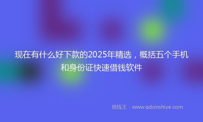 现在有什么好下款的2025年精选，概括五个手机和身份证快速借钱软件