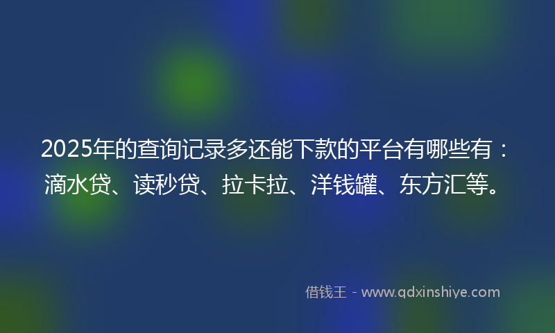 2025年的查询记录多还能下款的平台有哪些有：滴水贷、读秒贷、拉卡拉、洋钱罐、东方汇等。