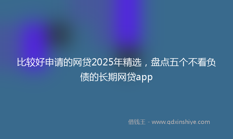 比较好申请的网贷2025年精选，盘点五个不看负债的长期网贷app
