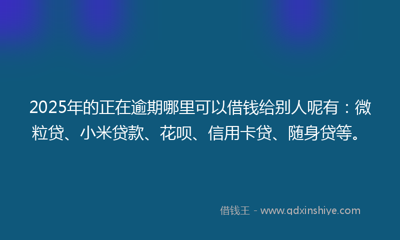 2025年的正在逾期哪里可以借钱给别人呢有：微粒贷、小米贷款、花呗、信用卡贷、随身贷等。