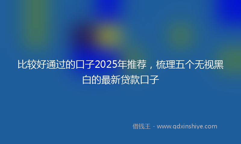 比较好通过的口子2025年推荐，梳理五个无视黑白的最新贷款口子