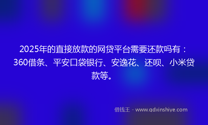 2025年的直接放款的网贷平台需要还款吗有：360借条、平安口袋银行、安逸花、还呗、小米贷款等。