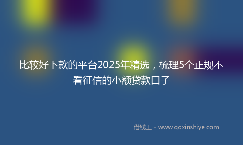 比较好下款的平台2025年精选，梳理5个正规不看征信的小额贷款口子