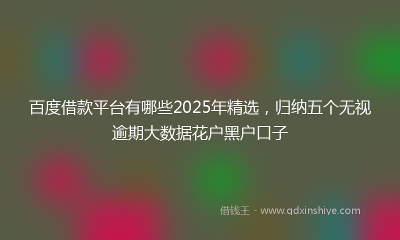 百度借款平台有哪些2025年精选，归纳五个无视逾期大数据花户黑户口子