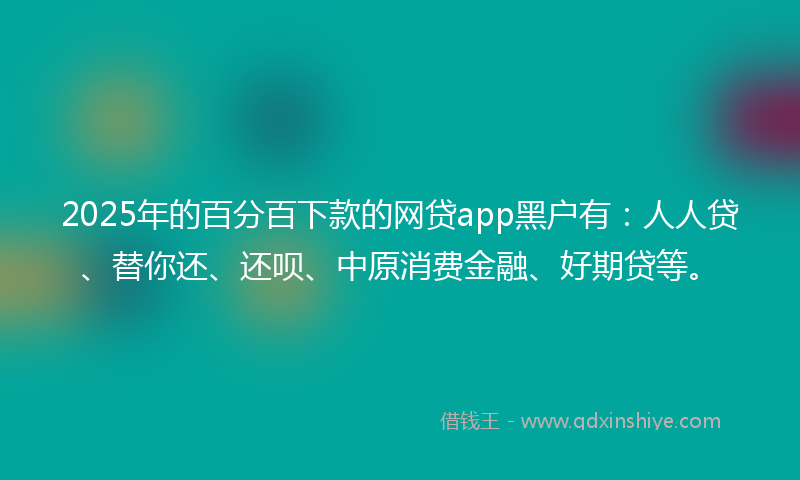 2025年的百分百下款的网贷app黑户有：人人贷、替你还、还呗、中原消费金融、好期贷等。