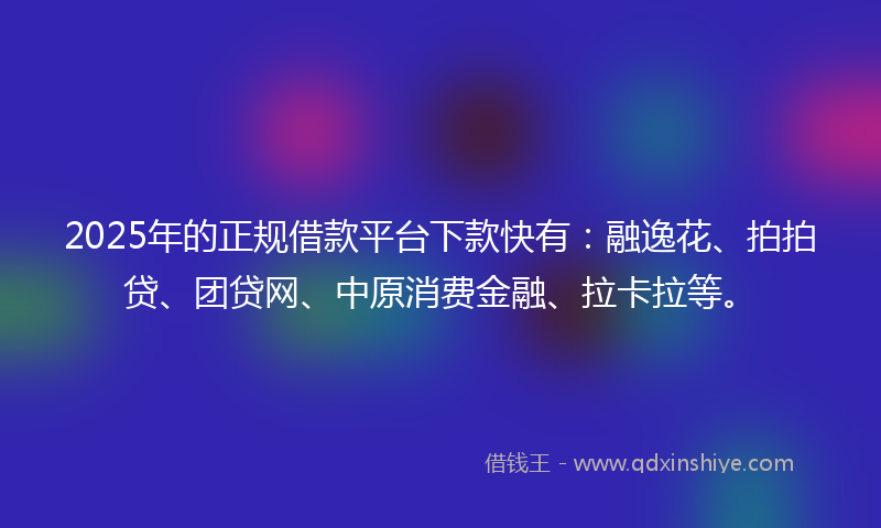 2025年的正规借款平台下款快有：融逸花、拍拍贷、团贷网、中原消费金融、拉卡拉等。