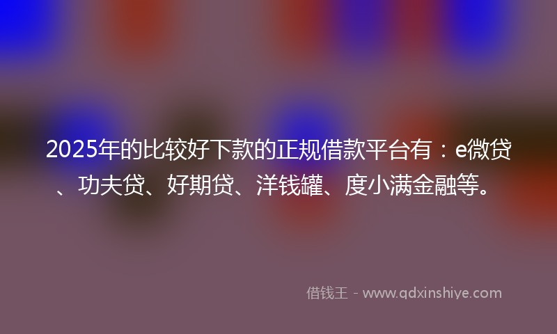 2025年的比较好下款的正规借款平台有：e微贷、功夫贷、好期贷、洋钱罐、度小满金融等。