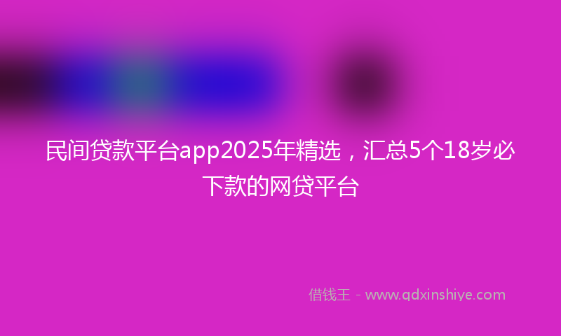 民间贷款平台app2025年精选，汇总5个18岁必下款的网贷平台
