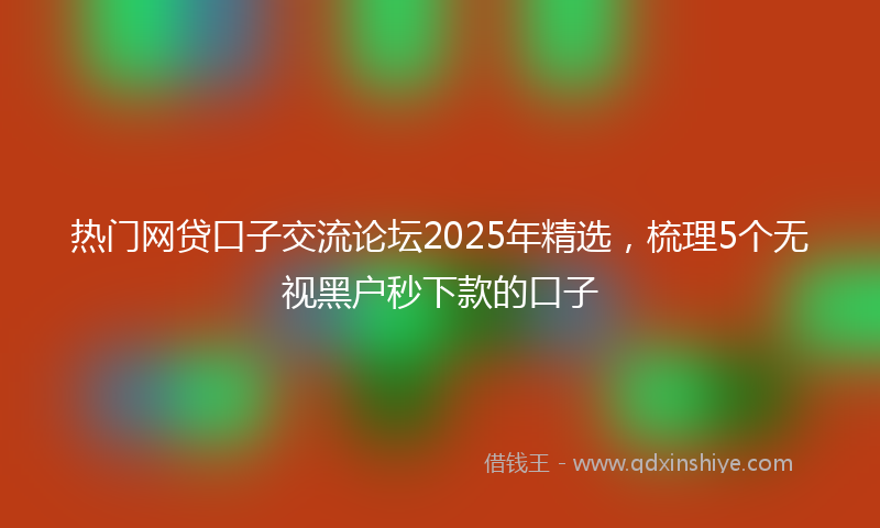 热门网贷口子交流论坛2025年精选，梳理5个无视黑户秒下款的口子