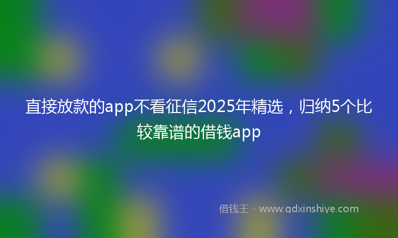 直接放款的app不看征信2025年精选，归纳5个比较靠谱的借钱app