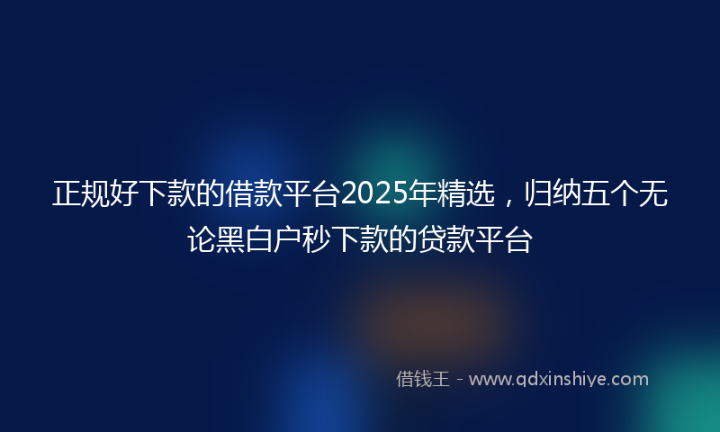 正规好下款的借款平台2025年精选，归纳五个无论黑白户秒下款的贷款平台
