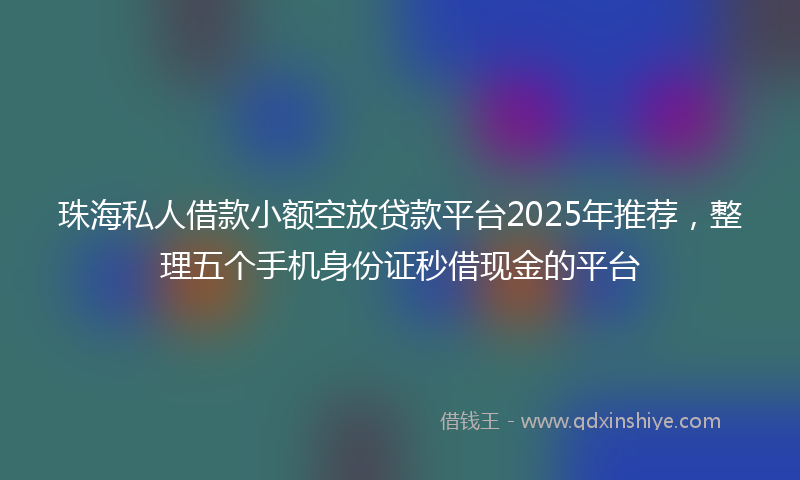 珠海私人借款小额空放贷款平台2025年推荐，整理五个手机身份证秒借现金的平台