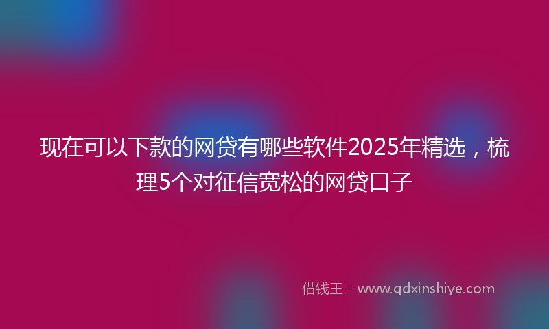现在可以下款的网贷有哪些软件2025年精选，梳理5个对征信宽松的网贷口子