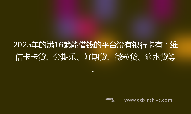 2025年的满16就能借钱的平台没有银行卡有：维信卡卡贷、分期乐、好期贷、微粒贷、滴水贷等。