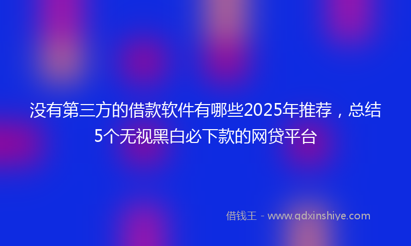没有第三方的借款软件有哪些2025年推荐，总结5个无视黑白必下款的网贷平台