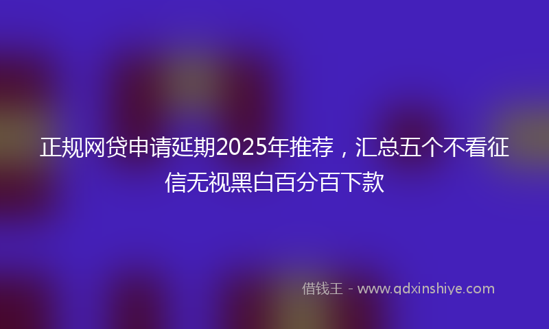 正规网贷申请延期2025年推荐，汇总五个不看征信无视黑白百分百下款
