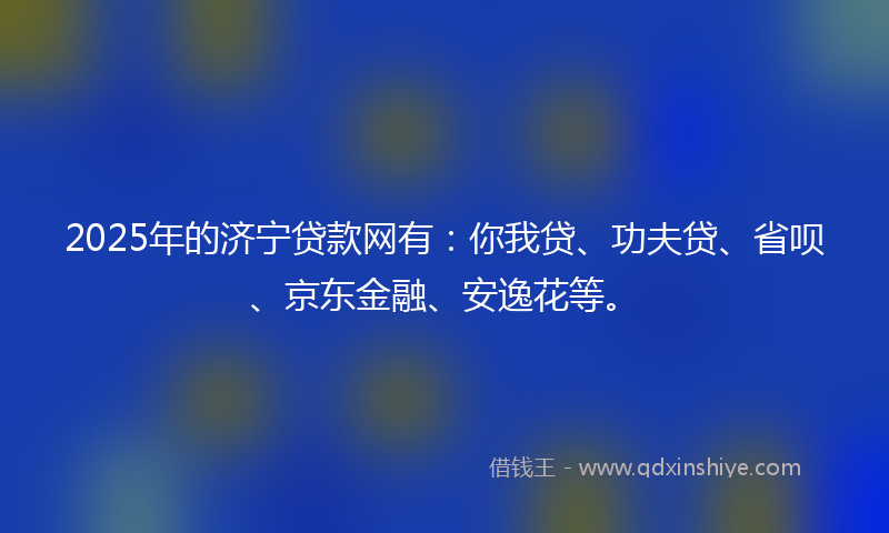 2025年的济宁贷款网有：你我贷、功夫贷、省呗、京东金融、安逸花等。