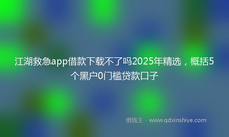 江湖救急app借款下载不了吗2025年精选，概括5个黑户0门槛贷款口子