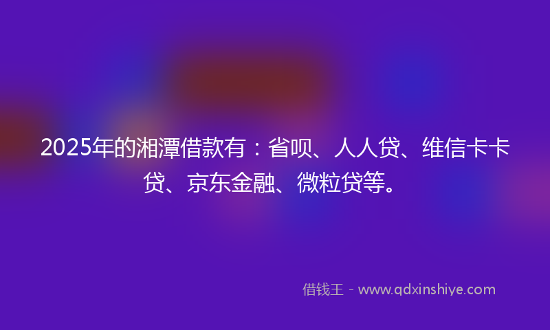 2025年的湘潭借款有：省呗、人人贷、维信卡卡贷、京东金融、微粒贷等。