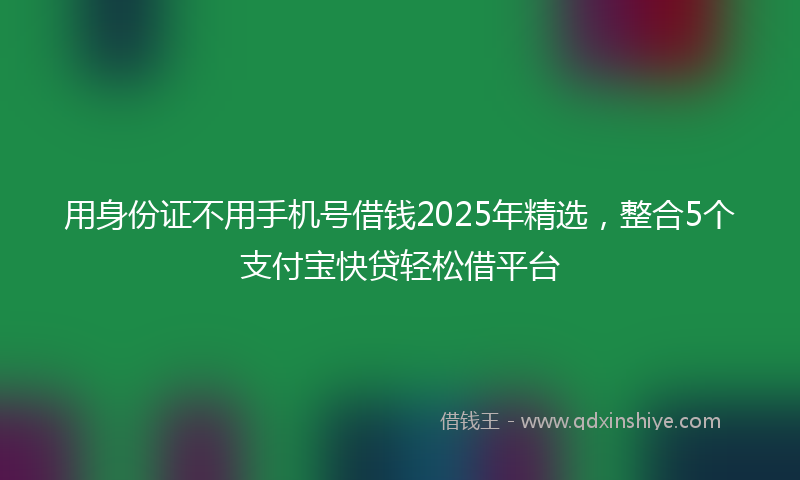 用身份证不用手机号借钱2025年精选,整合5个支付宝快贷轻松借平台