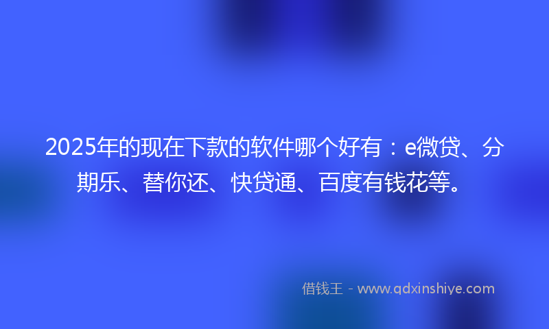 2025年的现在下款的软件哪个好有：e微贷、分期乐、替你还、快贷通、百度有钱花等。