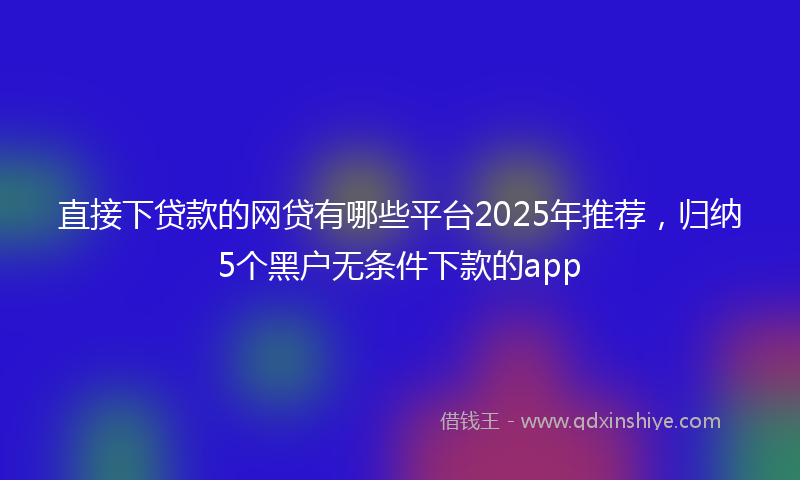 直接下贷款的网贷有哪些平台2025年推荐，归纳5个黑户无条件下款的app