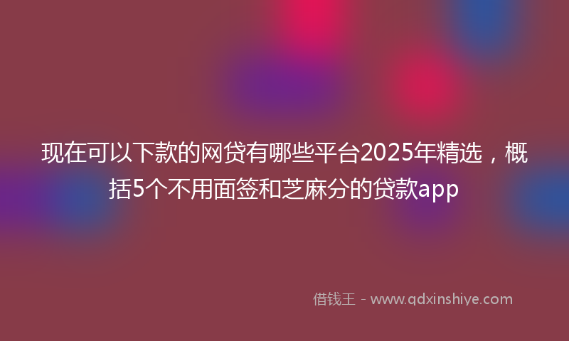现在可以下款的网贷有哪些平台2025年精选，概括5个不用面签和芝麻分的贷款app