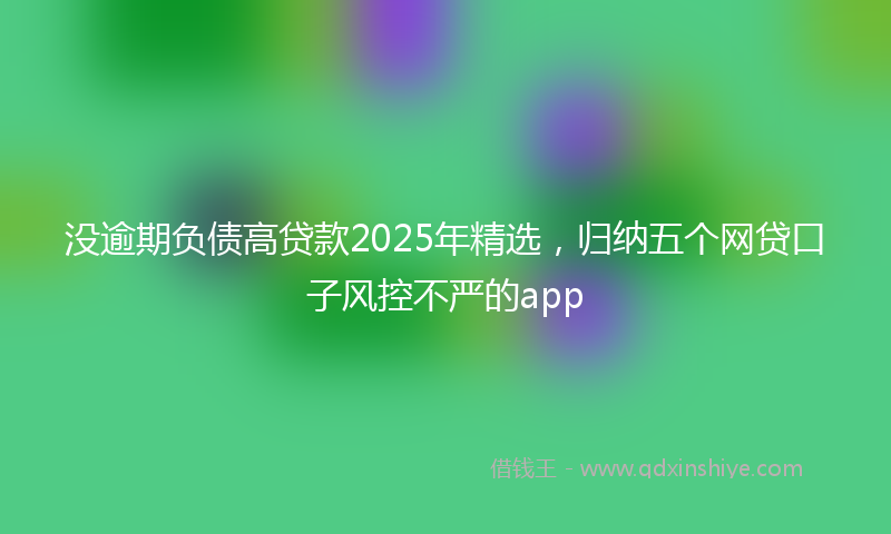 没逾期负债高贷款2025年精选，归纳五个网贷口子风控不严的app