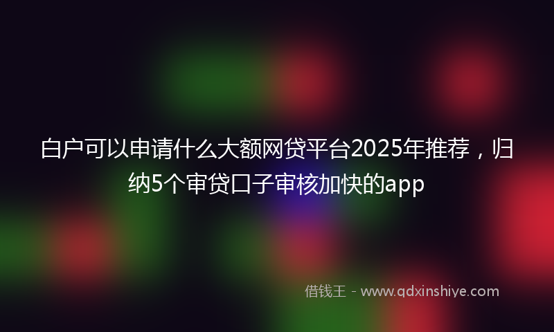 白户可以申请什么大额网贷平台2025年推荐,归纳5个审贷口子审核加快的app