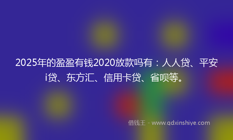 2025年的盈盈有钱2020放款吗有：人人贷、平安i贷、东方汇、信用卡贷、省呗等。