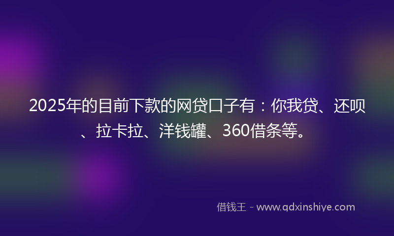2025年的目前下款的网贷口子有：你我贷、还呗、拉卡拉、洋钱罐、360借条等。