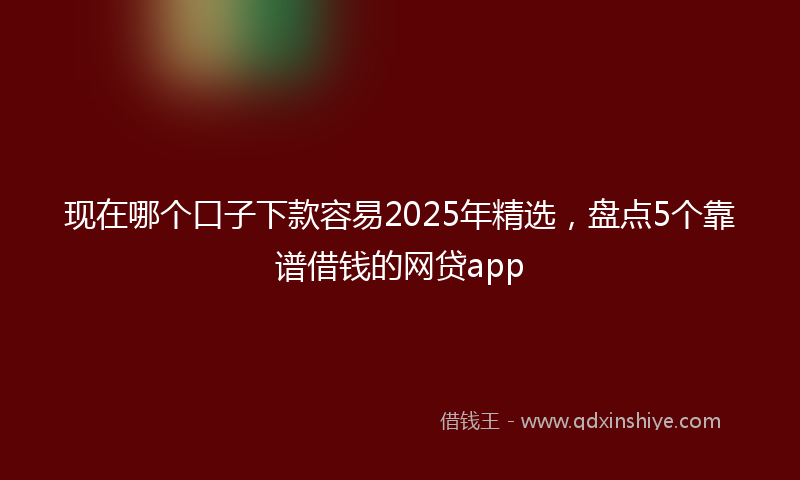 现在哪个口子下款容易2025年精选，盘点5个靠谱借钱的网贷app