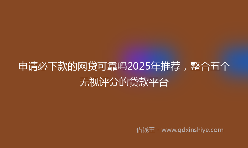 申请必下款的网贷可靠吗2025年推荐，整合五个无视评分的贷款平台