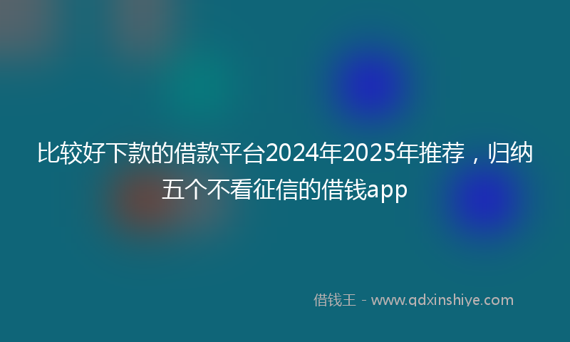 比较好下款的借款平台2024年2025年推荐，归纳五个不看征信的借钱app