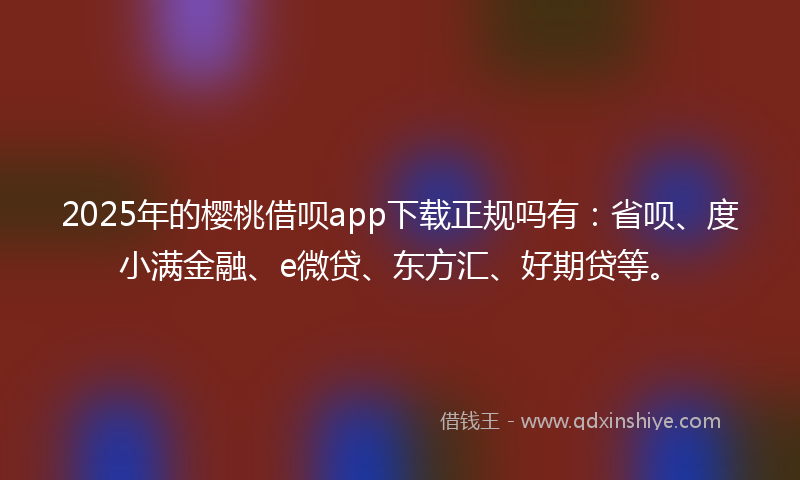 2025年的樱桃借呗app下载正规吗有：省呗、度小满金融、e微贷、东方汇、好期贷等。