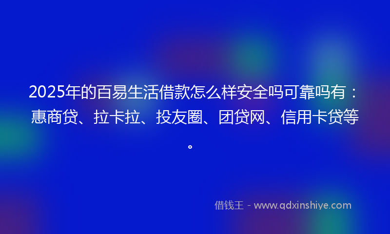 2025年的百易生活借款怎么样安全吗可靠吗有：惠商贷、拉卡拉、投友圈、团贷网、信用卡贷等。