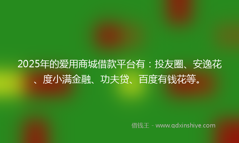 2025年的爱用商城借款平台有：投友圈、安逸花、度小满金融、功夫贷、百度有钱花等。