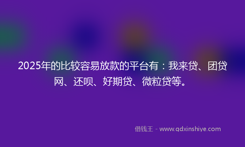 2025年的比较容易放款的平台有：我来贷、团贷网、还呗、好期贷、微粒贷等。