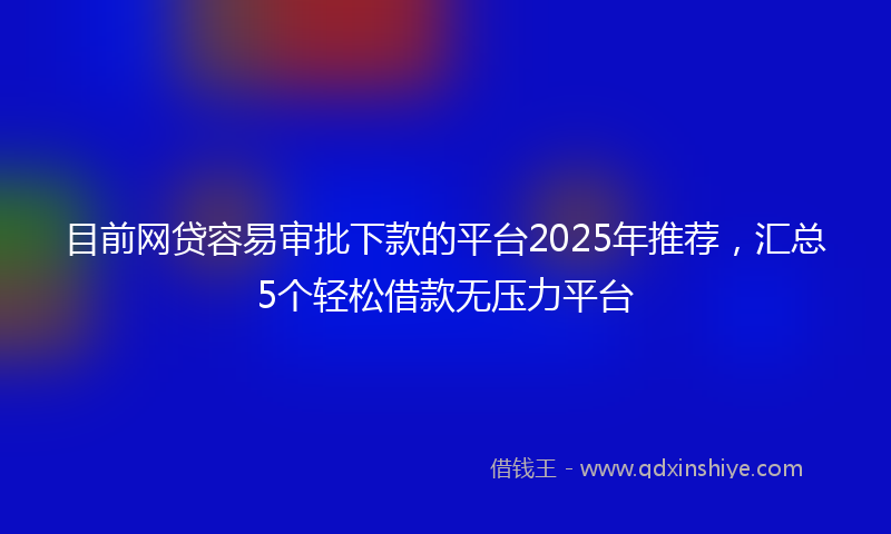 目前网贷容易审批下款的平台2025年推荐，汇总5个轻松借款无压力平台