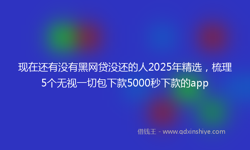 现在还有没有黑网贷没还的人2025年精选，梳理5个无视一切包下款5000秒下款的app