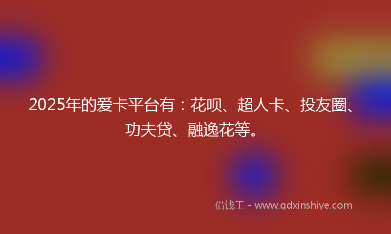 2025年的爱卡平台有：花呗、超人卡、投友圈、功夫贷、融逸花等。